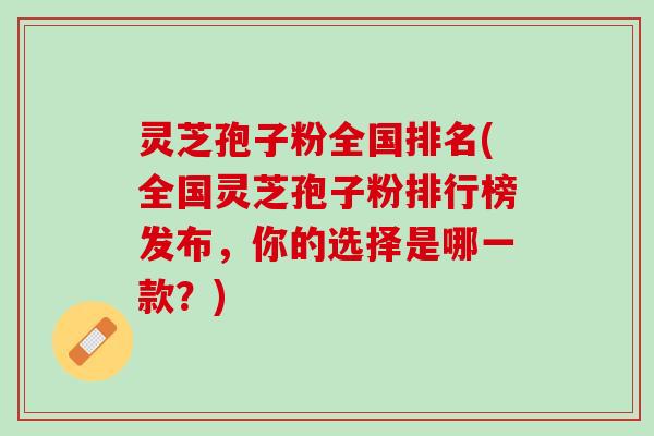 灵芝孢子粉全国排名(全国灵芝孢子粉排行榜发布,你的选择是哪一款?) 灵芝孢子粉全国排名(全国灵芝孢子粉排行榜发布,你的选择是哪一款?)