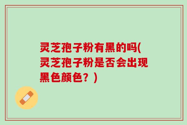 灵芝孢子粉有黑的吗(灵芝孢子粉是否会出现黑色颜色?) 灵芝孢子粉有黑的吗(灵芝孢子粉是否会出现黑色颜色?)