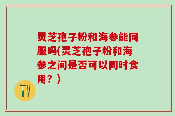 灵芝孢子粉和海参能同服吗(灵芝孢子粉和海参之间是否可以同时食用？)