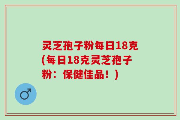 灵芝孢子粉每日18克(每日18克灵芝孢子粉:保健佳品!) 灵芝孢子粉每日18克(每日18克灵芝孢子粉:保健佳品!)