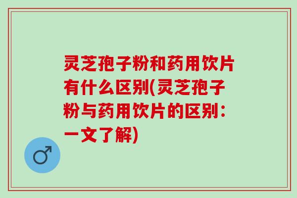 灵芝孢子粉和药用饮片有什么区别(灵芝孢子粉与药用饮片的区别：一文了解)