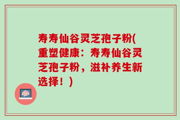 寿寿仙谷灵芝孢子粉(重塑健康：寿寿仙谷灵芝孢子粉，滋补养生新选择！)