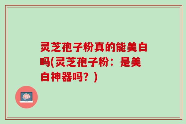 灵芝孢子粉真的能美白吗(灵芝孢子粉:是美白神器吗?) 灵芝孢子粉真的能美白吗(灵芝孢子粉:是美白神器吗?)