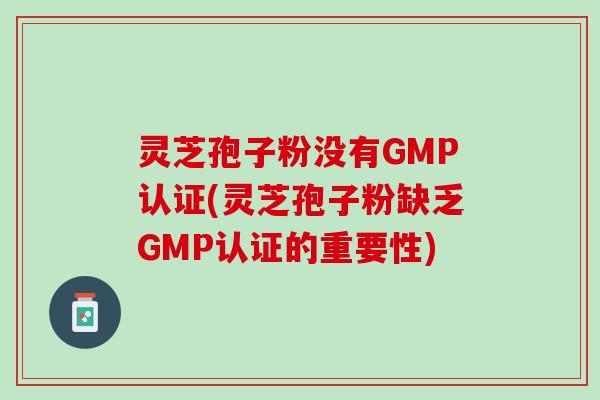 灵芝孢子粉没有GMP认证(灵芝孢子粉缺乏GMP认证的重要性) 灵芝孢子粉没有GMP认证(灵芝孢子粉缺乏GMP认证的重要性)