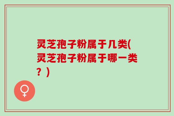 灵芝孢子粉属于几类(灵芝孢子粉属于哪一类？)