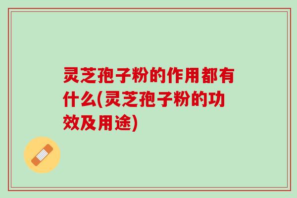 灵芝孢子粉的作用都有什么(灵芝孢子粉的功效及用途)