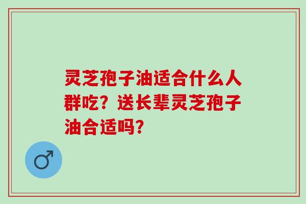 灵芝孢子油适合什么人群吃？送长辈灵芝孢子油合适吗？
