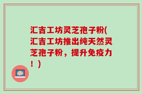 汇吉工坊灵芝孢子粉(汇吉工坊推出纯天然灵芝孢子粉，提升免疫力！)