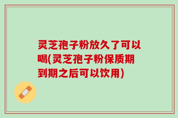 灵芝孢子粉放久了可以喝(灵芝孢子粉保质期到期之后可以饮用)