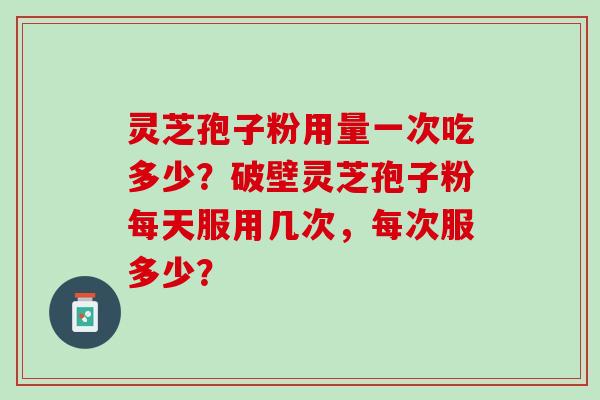 灵芝孢子粉用量一次吃多少?破壁灵芝孢子粉每天服用几次,每次服多少? 灵芝孢子粉用量一次吃多少?破壁灵芝孢子粉每天服用几次,每次服多少?