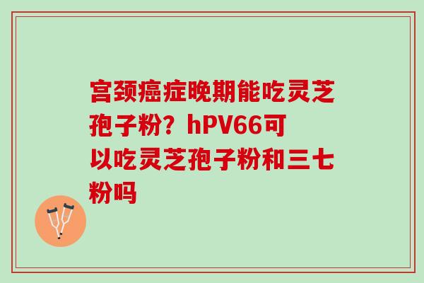 宫颈癌症晚期能吃灵芝孢子粉？hPV66可以吃灵芝孢子粉和三七粉吗
