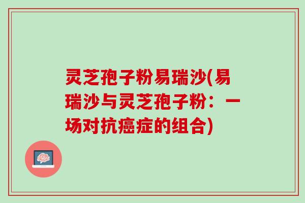 灵芝孢子粉易瑞沙(易瑞沙与灵芝孢子粉:一场对抗症的组合) 灵芝孢子粉易瑞沙(易瑞沙与灵芝孢子粉:一场对抗症的组合)