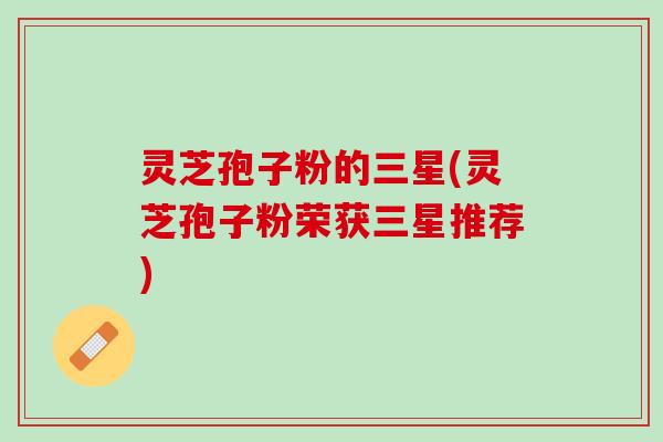 灵芝孢子粉的三星(灵芝孢子粉荣获三星推荐)