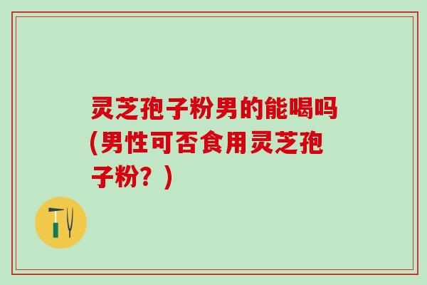 灵芝孢子粉男的能喝吗(男性可否食用灵芝孢子粉？)