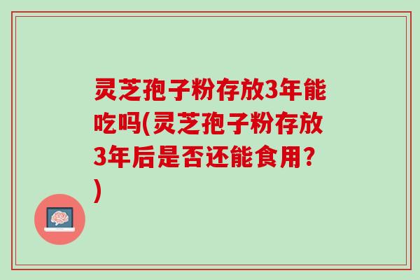 灵芝孢子粉存放3年能吃吗(灵芝孢子粉存放3年后是否还能食用？)
