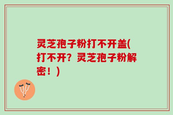 灵芝孢子粉打不开盖(打不开？灵芝孢子粉解密！)
