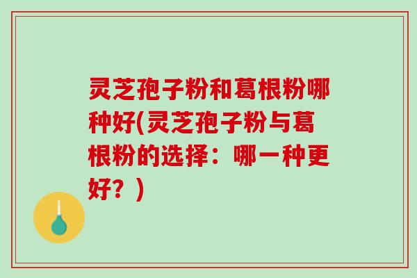 灵芝孢子粉和葛根粉哪种好(灵芝孢子粉与葛根粉的选择：哪一种更好？)