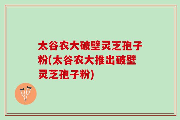 太谷农大破壁灵芝孢子粉(太谷农大推出破壁灵芝孢子粉)