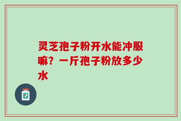 灵芝孢子粉开水能冲服嘛？一斤孢子粉放多少水