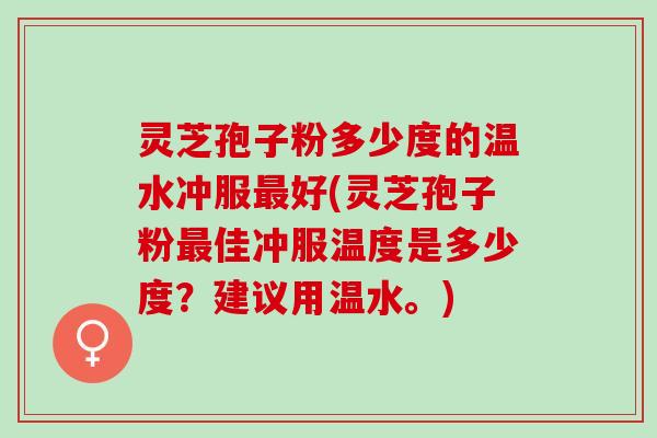 灵芝孢子粉多少度的温水冲服最好(灵芝孢子粉最佳冲服温度是多少度？建议用温水。)