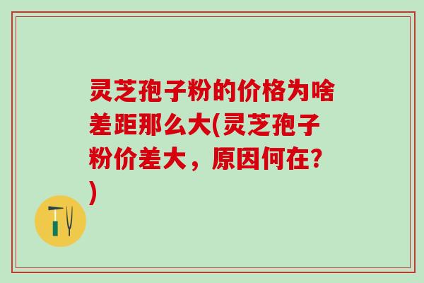 灵芝孢子粉的价格为啥差距那么大(灵芝孢子粉价差大，原因何在？)