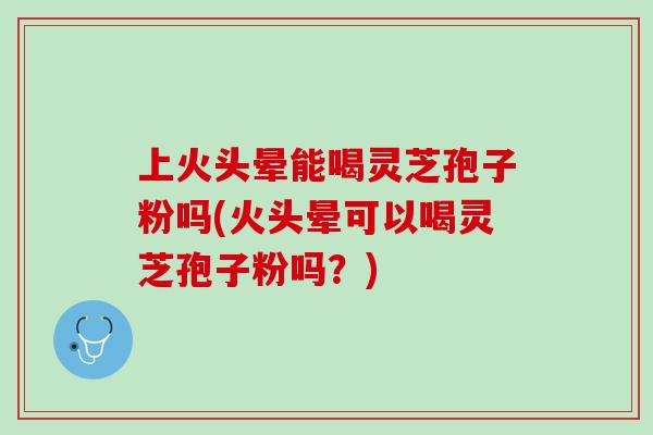 上火头晕能喝灵芝孢子粉吗(火头晕可以喝灵芝孢子粉吗?) 上火头晕能喝灵芝孢子粉吗(火头晕可以喝灵芝孢子粉吗?)