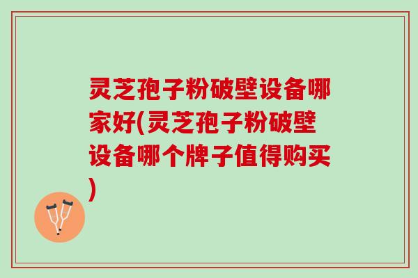 灵芝孢子粉破壁设备哪家好(灵芝孢子粉破壁设备哪个牌子值得购买)