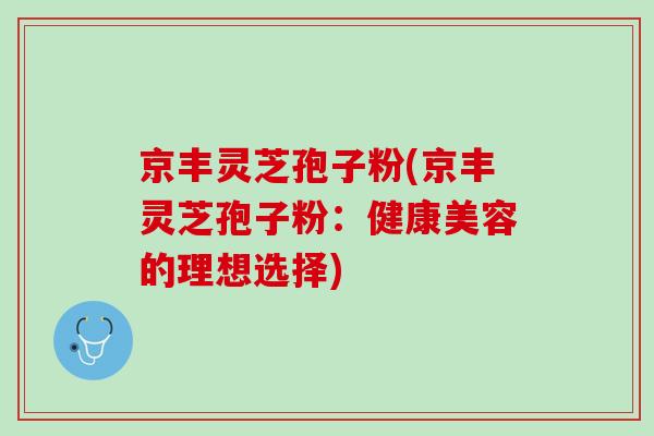 京丰灵芝孢子粉(京丰灵芝孢子粉：健康美容的理想选择)