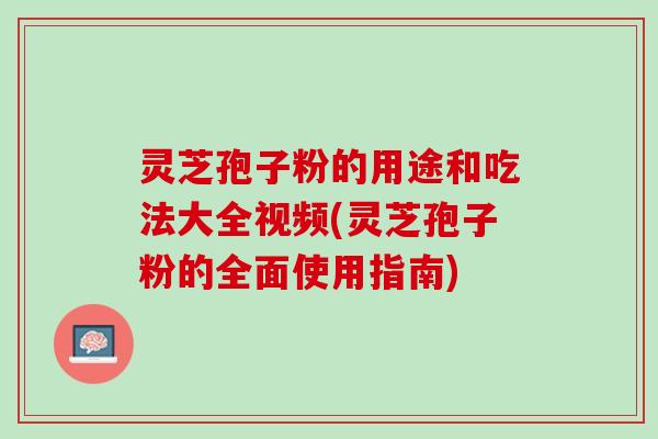 灵芝孢子粉的用途和吃法大全视频(灵芝孢子粉的全面使用指南)