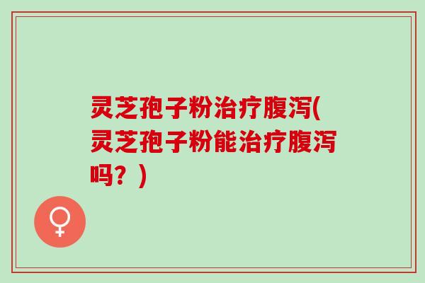 灵芝孢子粉治疗腹泻(灵芝孢子粉能治疗腹泻吗？)