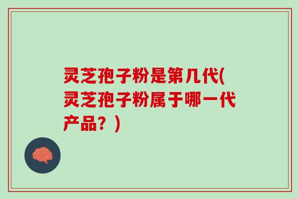 灵芝孢子粉是第几代(灵芝孢子粉属于哪一代产品？)