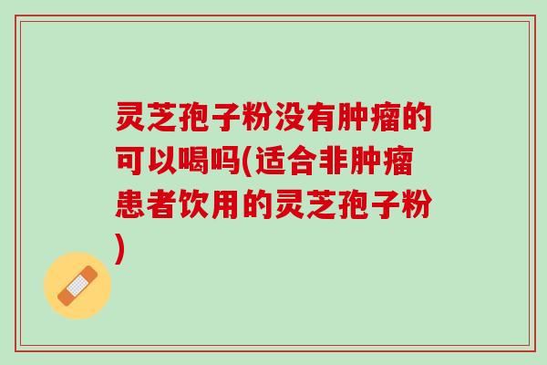 灵芝孢子粉没有肿瘤的可以喝吗(适合非肿瘤患者饮用的灵芝孢子粉)
