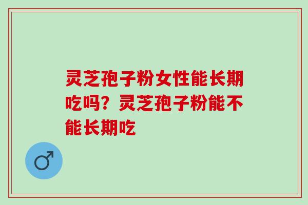 灵芝孢子粉女性能长期吃吗？灵芝孢子粉能不能长期吃