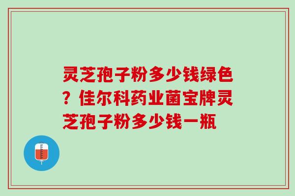 灵芝孢子粉多少钱绿色？佳尔科药业菌宝牌灵芝孢子粉多少钱一瓶