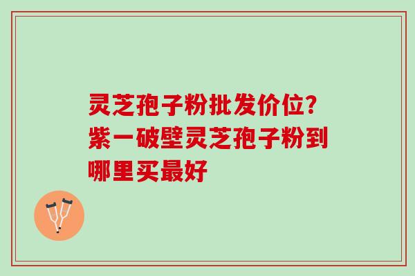 灵芝孢子粉批发价位？紫一破壁灵芝孢子粉到哪里买最好
