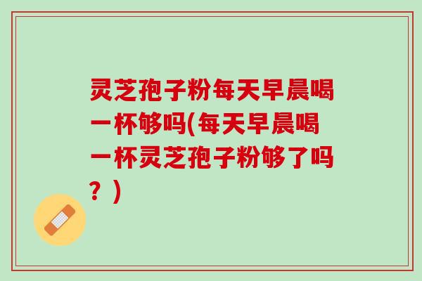 灵芝孢子粉每天早晨喝一杯够吗(每天早晨喝一杯灵芝孢子粉够了吗？)