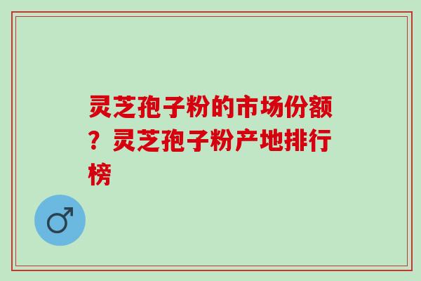 灵芝孢子粉的市场份额？灵芝孢子粉产地排行榜