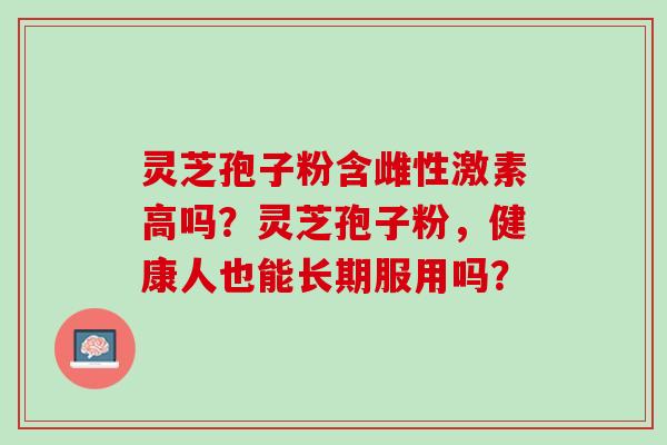 灵芝孢子粉含雌性激素高吗？灵芝孢子粉，健康人也能长期服用吗？
