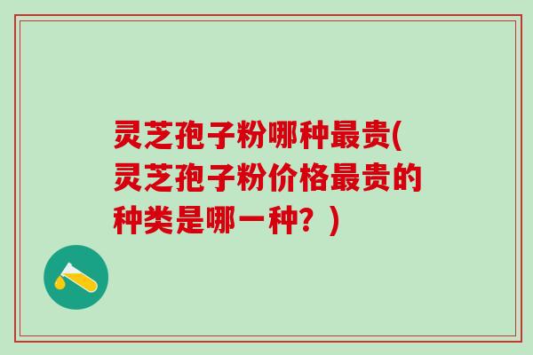灵芝孢子粉哪种最贵(灵芝孢子粉价格最贵的种类是哪一种？)