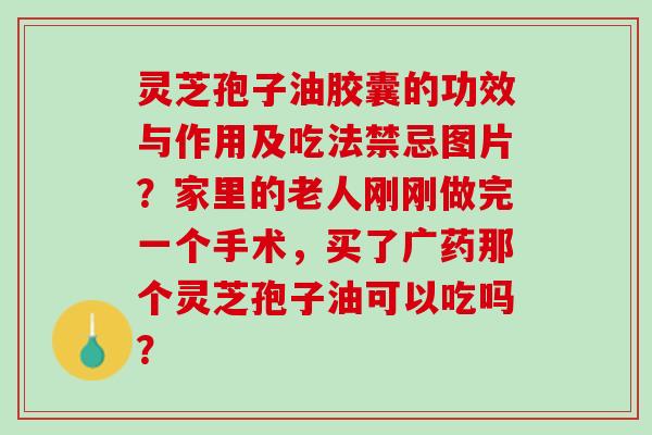 灵芝孢子油胶囊的功效与作用及吃法禁忌图片？家里的老人刚刚做完一个手术，买了广药那个灵芝孢子油可以吃吗？