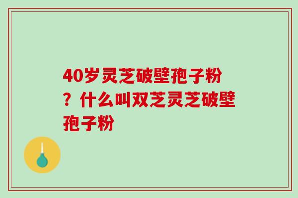 40岁灵芝破壁孢子粉？什么叫双芝灵芝破壁孢子粉