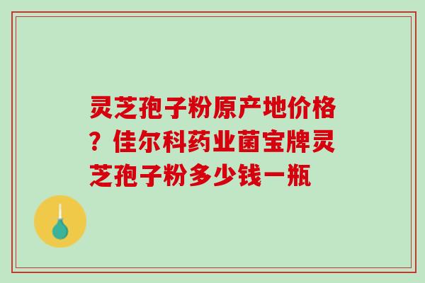 灵芝孢子粉原产地价格？佳尔科药业菌宝牌灵芝孢子粉多少钱一瓶