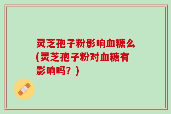 灵芝孢子粉影响血糖么(灵芝孢子粉对血糖有影响吗？)