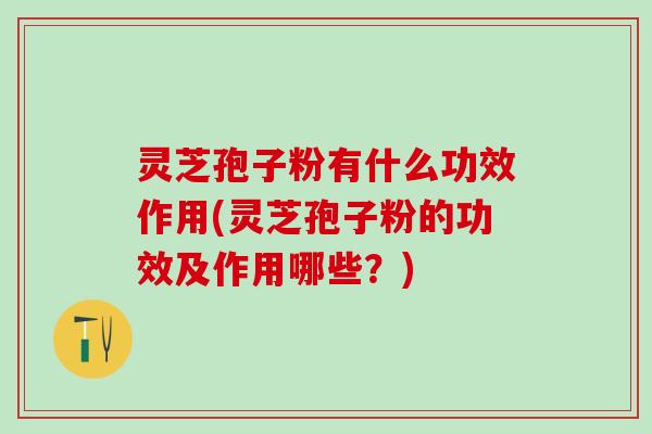 灵芝孢子粉有什么功效作用(灵芝孢子粉的功效及作用哪些？)