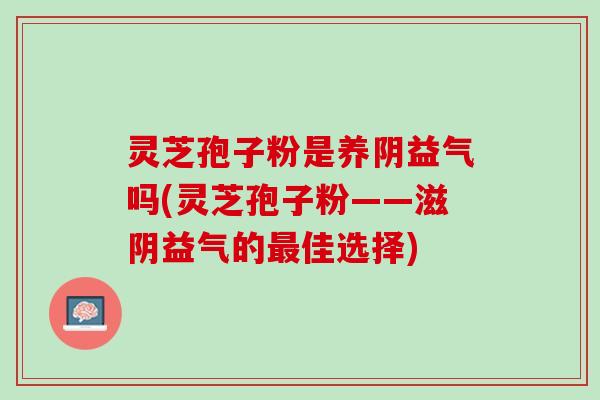 灵芝孢子粉是养阴益气吗(灵芝孢子粉——滋阴益气的最佳选择)