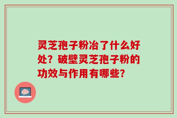 灵芝孢子粉冶了什么好处？破壁灵芝孢子粉的功效与作用有哪些？