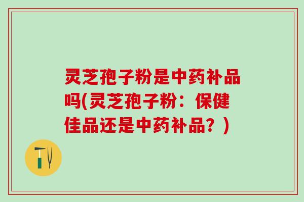 灵芝孢子粉是补品吗(灵芝孢子粉：保健佳品还是补品？)