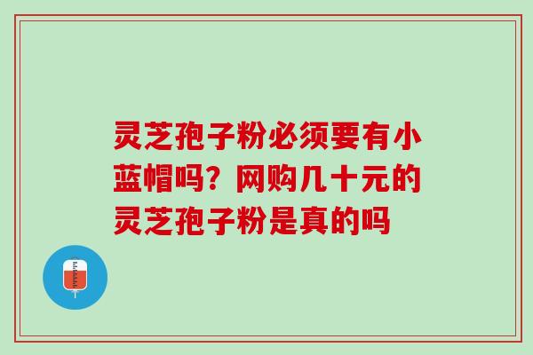 灵芝孢子粉必须要有小蓝帽吗?网购几十元的灵芝孢子粉是真的吗 灵芝孢子粉必须要有小蓝帽吗?网购几十元的灵芝孢子粉是真的吗