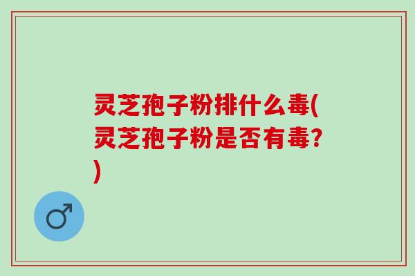 灵芝孢子粉排什么毒(灵芝孢子粉是否有毒？)
