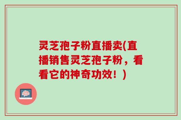 灵芝孢子粉直播卖(直播销售灵芝孢子粉，看看它的神奇功效！)